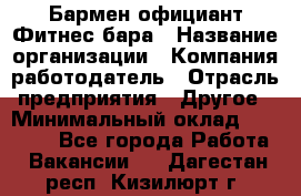 Бармен-официант Фитнес-бара › Название организации ­ Компания-работодатель › Отрасль предприятия ­ Другое › Минимальный оклад ­ 15 000 - Все города Работа » Вакансии   . Дагестан респ.,Кизилюрт г.